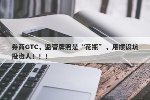 券商GTC，监管牌照是“花瓶”，用摆设坑投资人！！！