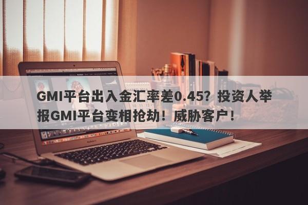 GMI平台出入金汇率差0.45？投资人举报GMI平台变相抢劫！威胁客户！