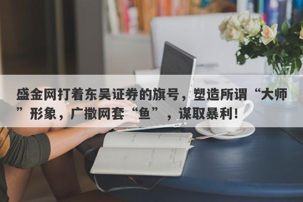 盛金网打着东吴证券的旗号，塑造所谓“大师”形象，广撒网套“鱼”，谋取暴利！