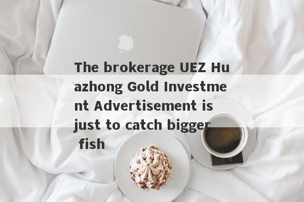 The brokerage UEZ Huazhong Gold Investment Advertisement is just to catch bigger fish