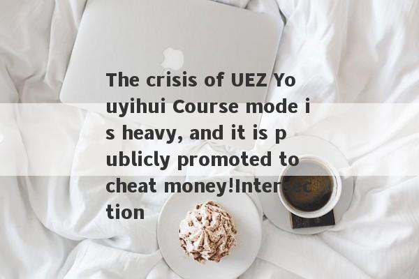 The crisis of UEZ Youyihui Course mode is heavy, and it is publicly promoted to cheat money!Intersection