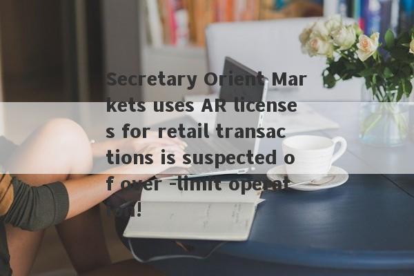 Secretary Orient Markets uses AR licenses for retail transactions is suspected of over -limit operation!