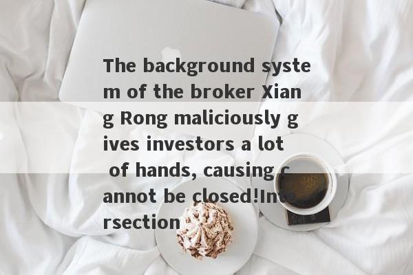 The background system of the broker Xiang Rong maliciously gives investors a lot of hands, causing cannot be closed!Intersection