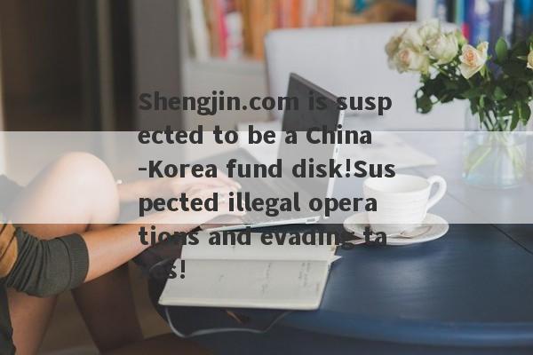 Shengjin.com is suspected to be a China -Korea fund disk!Suspected illegal operations and evading taxes!