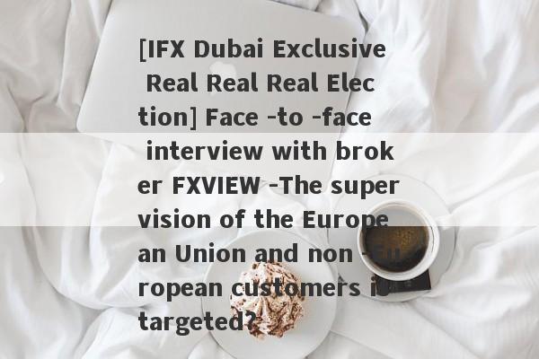 [IFX Dubai Exclusive Real Real Real Election] Face -to -face interview with broker FXVIEW -The supervision of the European Union and non -European customers is targeted?