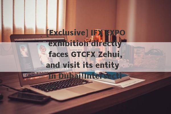 [Exclusive] IFX EXPO exhibition directly faces GTCFX Zehui, and visit its entity in Dubai!Intersection