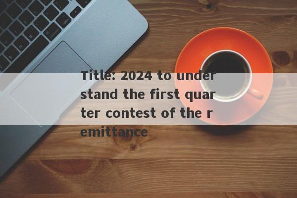 Title: 2024 to understand the first quarter contest of the remittance