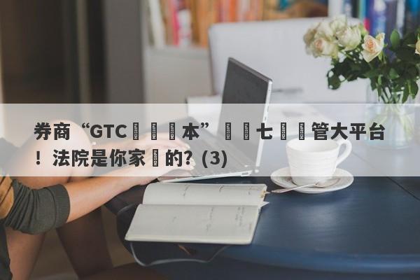 券商“GTC澤匯資本”號稱七國監管大平台！法院是你家開的？(3)