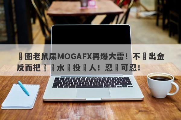 匯圈老鼠屎MOGAFX再爆大雷！不給出金反而把潑髒水給投資人！忍無可忍！