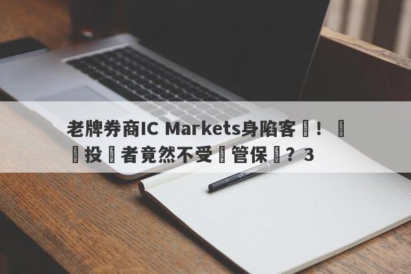 老牌券商IC Markets身陷客訴！國內投資者竟然不受監管保護？3