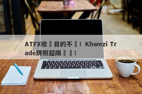 ATFX收購目的不純！Khwezi Trade牌照超限經營！