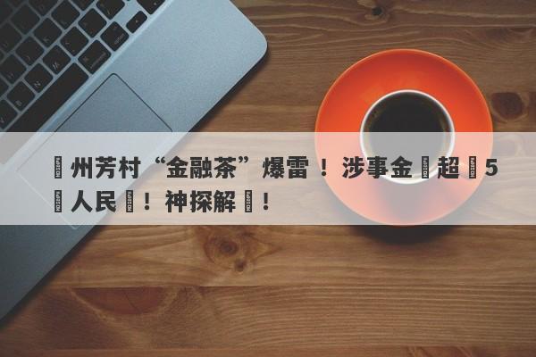 廣州芳村“金融茶”爆雷 ！涉事金額超過5億人民幣！神探解讀！