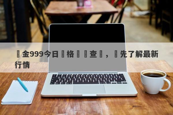 黃金999今日價格實時查詢，搶先了解最新行情