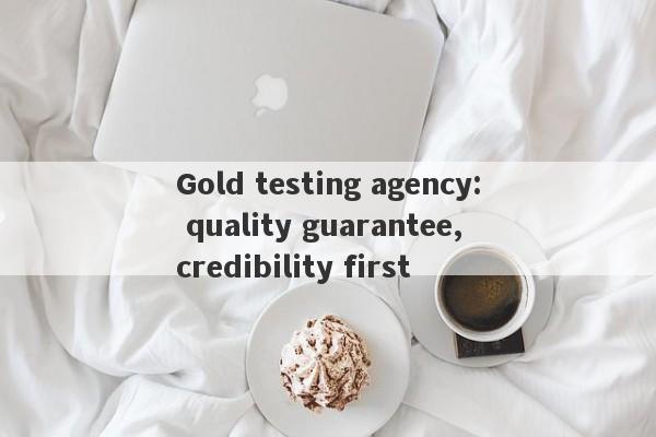 Gold testing agency: quality guarantee, credibility first