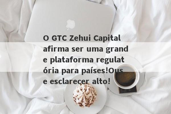 O GTC Zehui Capital afirma ser uma grande plataforma regulatória para países!Ouse esclarecer alto!