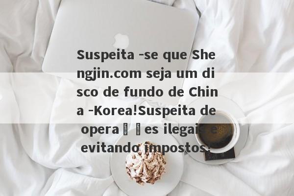 Suspeita -se que Shengjin.com seja um disco de fundo de China -Korea!Suspeita de operações ilegais e evitando impostos!