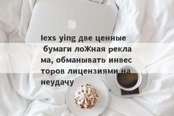 Iexs ying две ценные бумаги ложная реклама, обманывать инвесторов лицензиями на неудачу