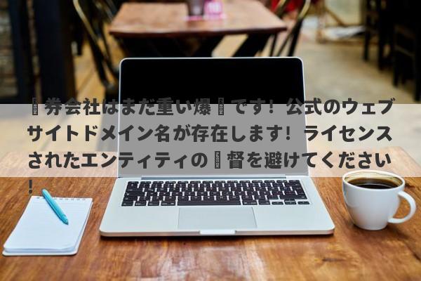 証券会社はまだ重い爆弾です！公式のウェブサイトドメイン名が存在します！ライセンスされたエンティティの監督を避けてください！