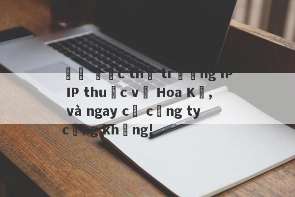 Đô đốc thị trường IP IP thuộc về Hoa Kỳ, và ngay cả công ty cũng không!