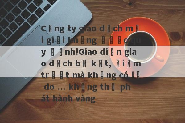 Công ty giao dịch môi giới không được quy định!Giao diện giao dịch bị kẹt, điểm trượt mà không có lý do ... không thể phát hành vàng