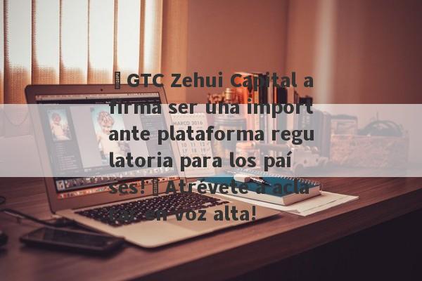 ¡GTC Zehui Capital afirma ser una importante plataforma regulatoria para los países!¡Atrévete a aclarar en voz alta!