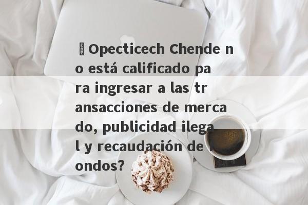 ¿Opecticech Chende no está calificado para ingresar a las transacciones de mercado, publicidad ilegal y recaudación de fondos?