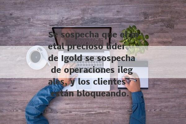 Se sospecha que el metal precioso líder de Igold se sospecha de operaciones ilegales, y los clientes están bloqueando.