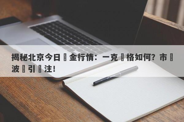 揭秘北京今日黃金行情：一克價格如何？市場波動引關注！