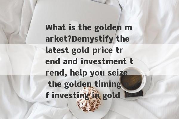 What is the golden market?Demystify the latest gold price trend and investment trend, help you seize the golden timing of investing in gold