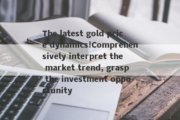 The latest gold price dynamics!Comprehensively interpret the market trend, grasp the investment opportunity