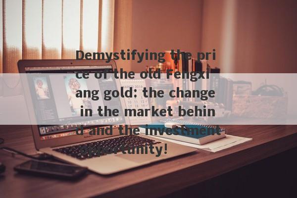 Demystifying the price of the old Fengxiang gold: the change in the market behind and the investment opportunity!