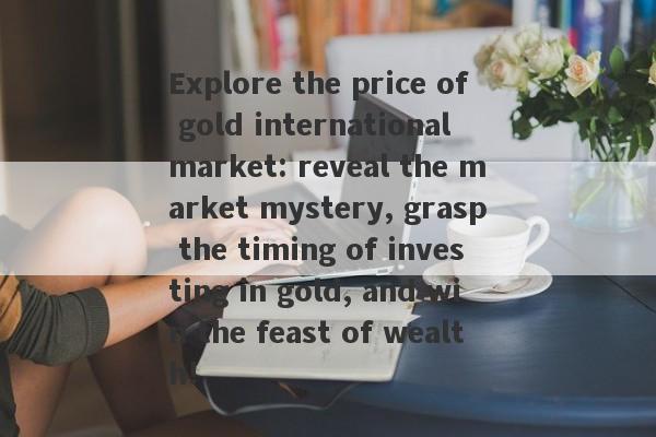 Explore the price of gold international market: reveal the market mystery, grasp the timing of investing in gold, and win the feast of wealth!