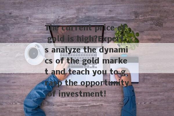 The current price of gold is high?Experts analyze the dynamics of the gold market and teach you to grasp the opportunity of investment!