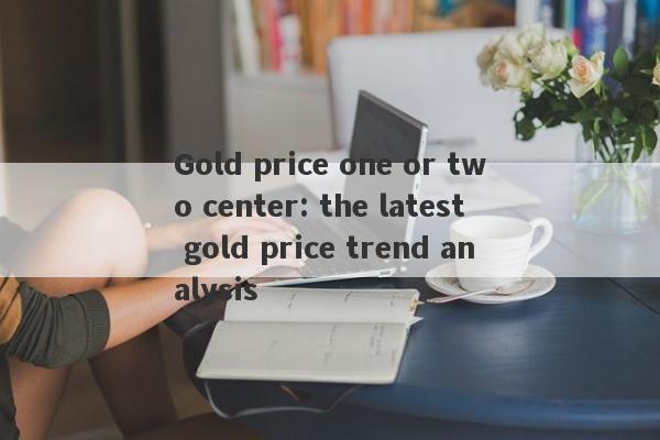 Gold price one or two center: the latest gold price trend analysis