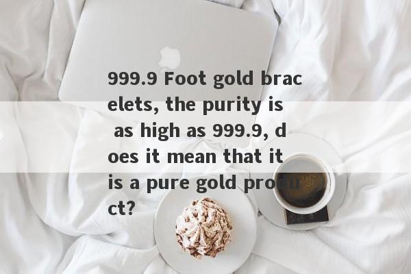 999.9 Foot gold bracelets, the purity is as high as 999.9, does it mean that it is a pure gold product?