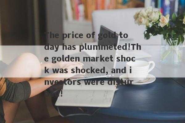 The price of gold today has plummeted!The golden market shock was shocked, and investors were disturbed!