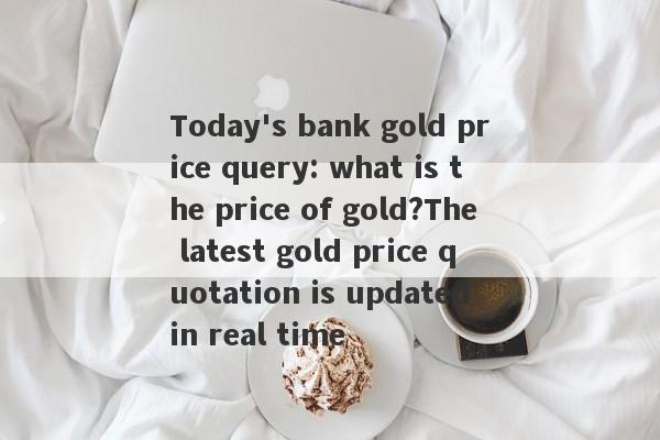 Today's bank gold price query: what is the price of gold?The latest gold price quotation is updated in real time