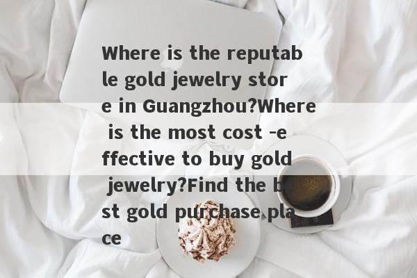 Where is the reputable gold jewelry store in Guangzhou?Where is the most cost -effective to buy gold jewelry?Find the best gold purchase place