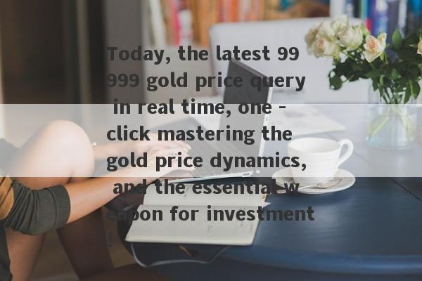 Today, the latest 99999 gold price query in real time, one -click mastering the gold price dynamics, and the essential weapon for investment!