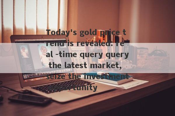 Today's gold price trend is revealed: real -time query query the latest market, seize the investment opportunity