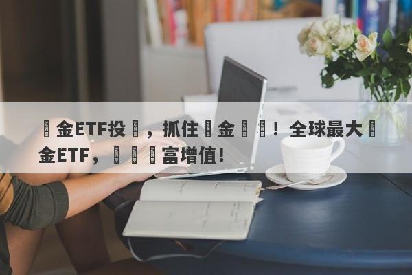 黃金ETF投資，抓住黃金漲勢！全球最大黃金ETF，實現財富增值！