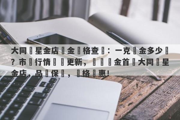 大同銀星金店黃金價格查詢：一克黃金多少錢？市場行情實時更新，購買黃金首選大同銀星金店，品質保證，價格實惠！