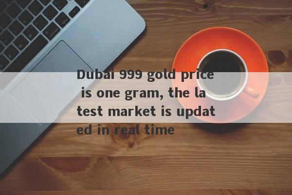 Dubai 999 gold price is one gram, the latest market is updated in real time