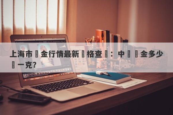 上海市黃金行情最新價格查詢：中國黃金多少錢一克？