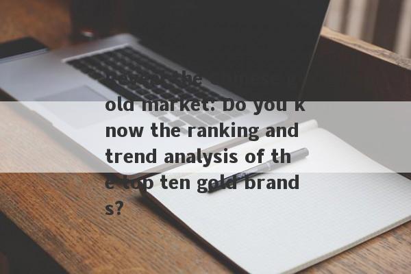 Reveal the Chinese gold market: Do you know the ranking and trend analysis of the top ten gold brands?