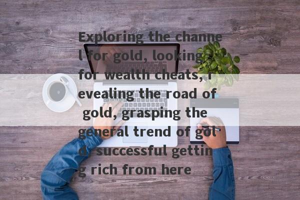 Exploring the channel for gold, looking for wealth cheats, revealing the road of gold, grasping the general trend of gold, successful getting rich from here