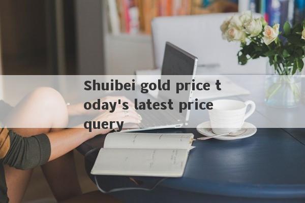 Shuibei gold price today's latest price query