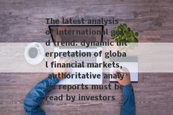 The latest analysis of international gold trend: dynamic interpretation of global financial markets, authoritative analysis reports must be read by investors