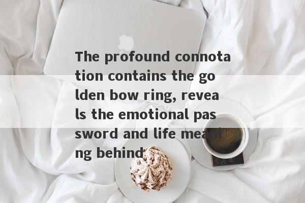 The profound connotation contains the golden bow ring, reveals the emotional password and life meaning behind