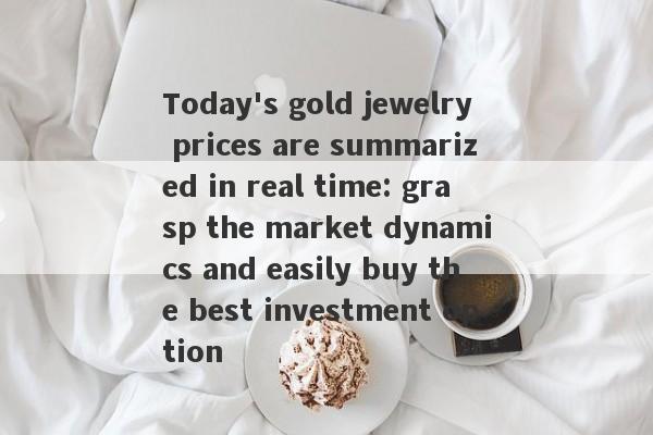 Today's gold jewelry prices are summarized in real time: grasp the market dynamics and easily buy the best investment option